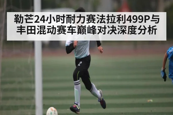 勒芒24小时耐力赛法拉利499P与丰田混动赛车巅峰对决深度分析