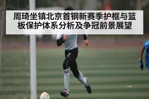 周琦坐镇北京首钢新赛季护框与篮板保护体系分析及争冠前景展望