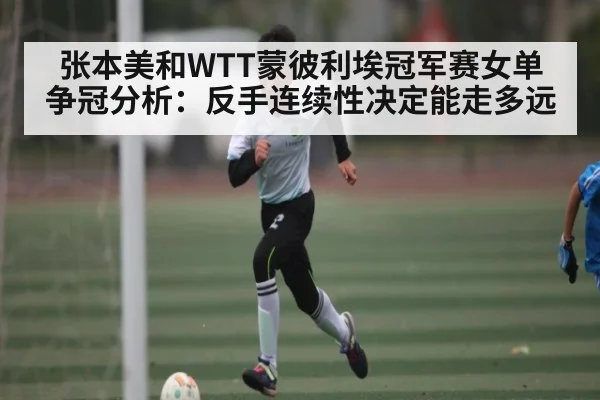张本美和WTT蒙彼利埃冠军赛女单争冠分析:反手连续性决定能走多远