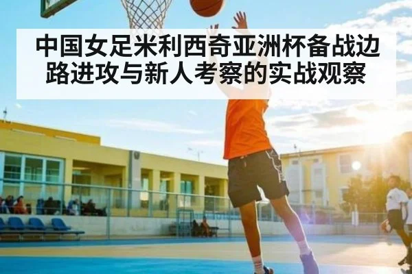 中国女足米利西奇亚洲杯备战边路进攻与新人考察的实战观察